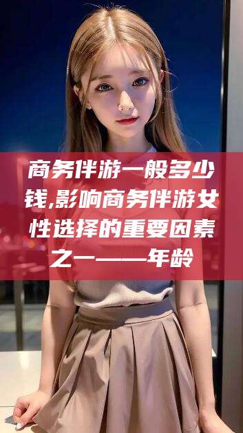 宜春商务伴游一般多少钱,影响商务伴游女性选择的重要因素之一——年龄