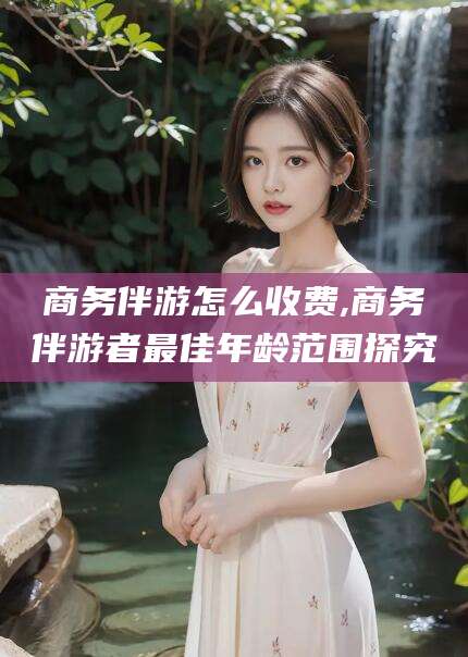 宜春商务伴游怎么收费,商务伴游者最佳年龄范围探究