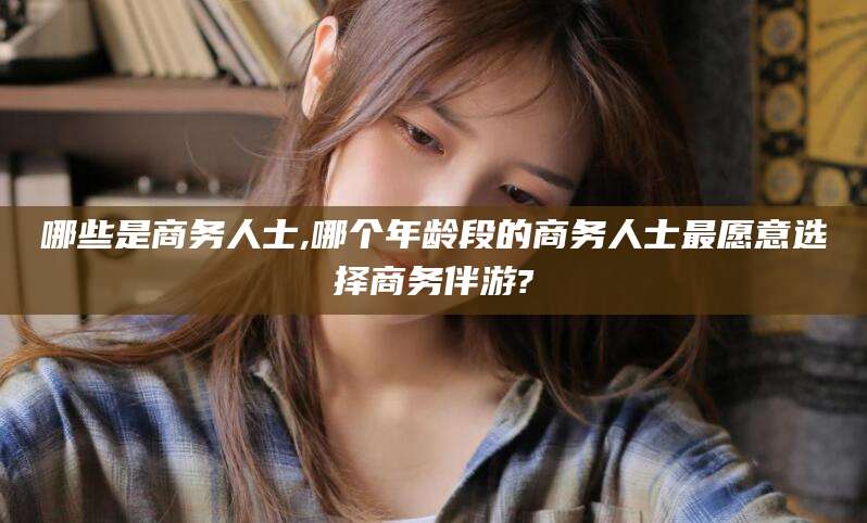 宜春哪些是商务人士,哪个年龄段的商务人士最愿意选择商务伴游?