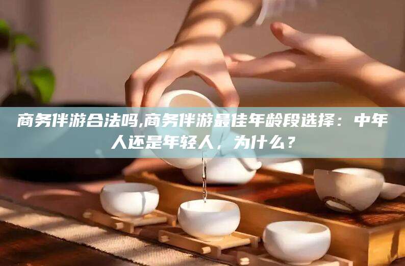 宜春商务伴游合法吗,商务伴游最佳年龄段选择：中年人还是年轻人，为什么？