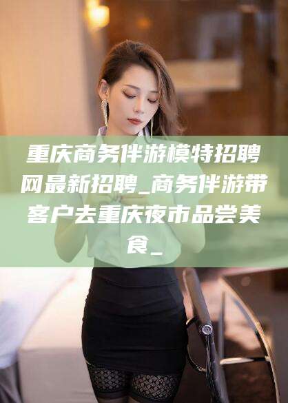 宜春重庆商务伴游模特招聘网最新招聘_商务伴游带客户去重庆夜市品尝美食_