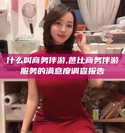 宜春什么叫商务伴游,芭比商务伴游服务的满意度调查报告
