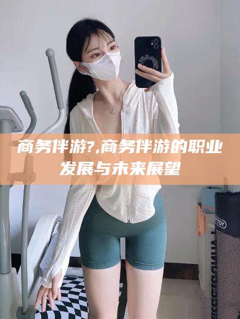 宜春商务伴游?,商务伴游的职业发展与未来展望