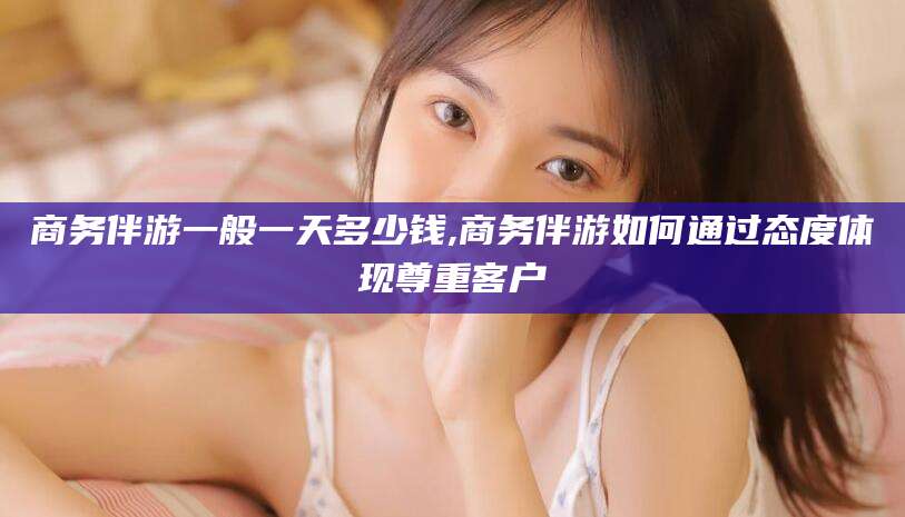 宜春商务伴游一般一天多少钱,商务伴游如何通过态度体现尊重客户