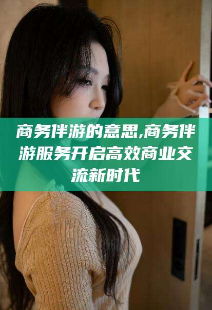 宜春商务伴游的意思,商务伴游服务开启高效商业交流新时代