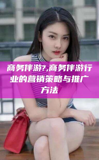 宜春商务伴游?,商务伴游行业的营销策略与推广方法