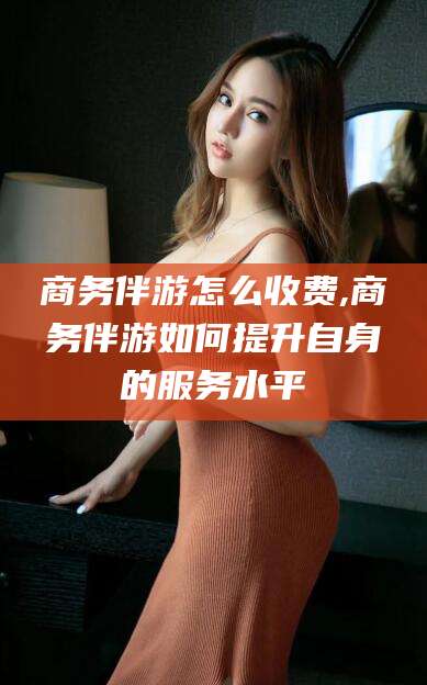 宜春商务伴游怎么收费,商务伴游如何提升自身的服务水平